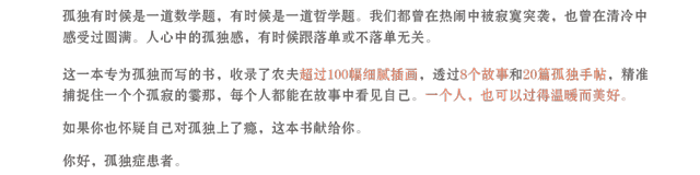 孤独有时候是一道数学题，有时候是一道哲学题。我们都曾在热闹中被寂寞突袭，也曾在清冷中感受过圆满。人心中的孤独感，有时候跟落单或不落单无关。这一本专为孤独而写的书，收录了农夫超过100幅细腻插画，透过8个故事和20篇孤独手帖，精准捕捉住一个个孤寂的霎那，每个人都能在故事中看见自己。一个人，也可以过得温暖而美好。如果你也怀疑自己对孤独上了瘾，这本书献给你。你好，孤独症患者。